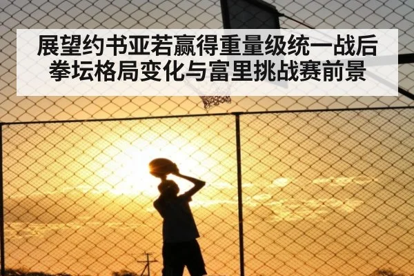 展望约书亚若赢得重量级统一战后拳坛格局变化与富里挑战赛前景