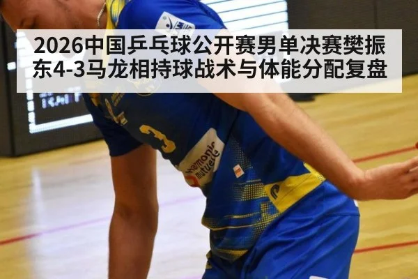 2026中国乒乓球公开赛男单决赛樊振东4-3马龙相持球战术与体能分配复盘